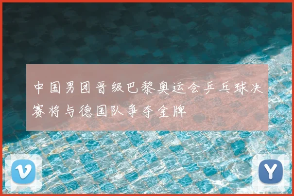 中国男团晋级巴黎奥运会乒乓球决赛将与德国队争夺金牌