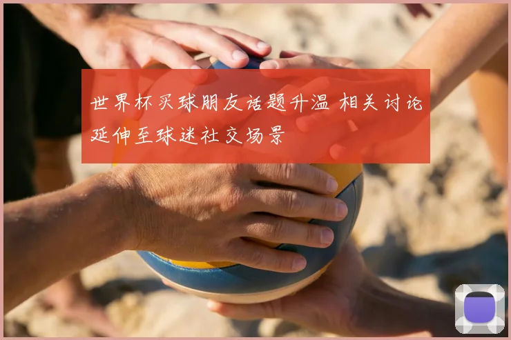 世界杯买球朋友话题升温 相关讨论延伸至球迷社交场景