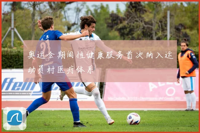 奥运会期间性健康服务首次纳入运动员村医疗体系